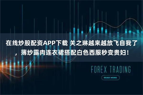 在线炒股配资APP下载 关之琳越来越放飞自我了，薄纱露肉连衣裙搭配白色西服秒变贵妇！