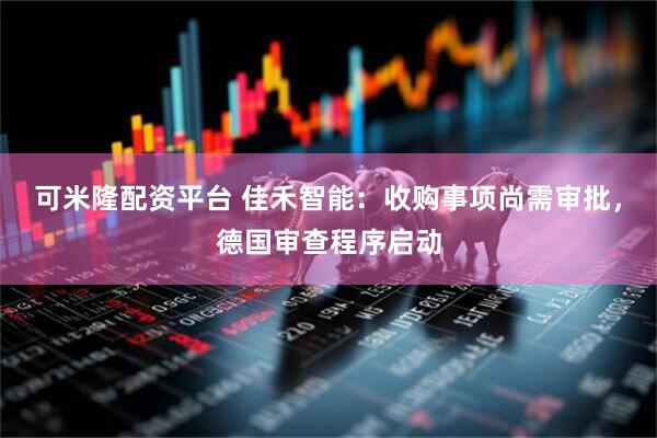 可米隆配资平台 佳禾智能：收购事项尚需审批，德国审查程序启动