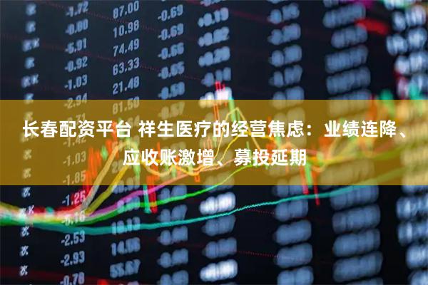 长春配资平台 祥生医疗的经营焦虑：业绩连降、应收账激增、募投延期