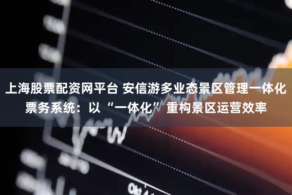 上海股票配资网平台 安信游多业态景区管理一体化票务系统：以 “一体化” 重构景区运营效率