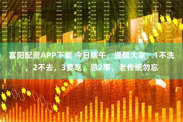 富阳配资APP下载 今日端午，提醒大家：1不洗，2不去，3要吃，忌2事，老传统勿忘