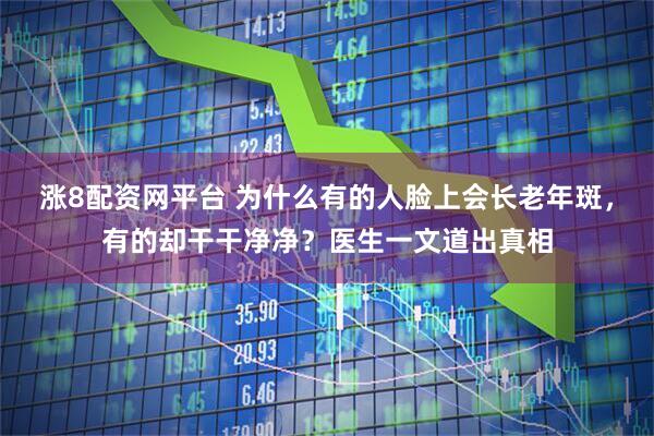 涨8配资网平台 为什么有的人脸上会长老年斑，有的却干干净净？医生一文道出真相