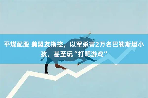 平煤配股 美盟友指控，以军杀害2万名巴勒斯坦小孩，甚至玩“打靶游戏”