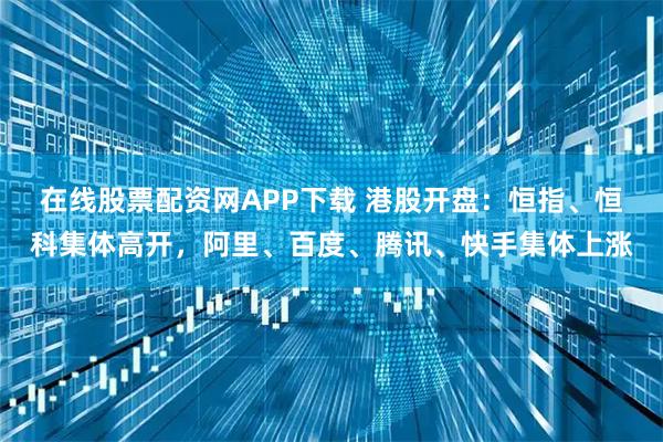 在线股票配资网APP下载 港股开盘：恒指、恒科集体高开，阿里、百度、腾讯、快手集体上涨